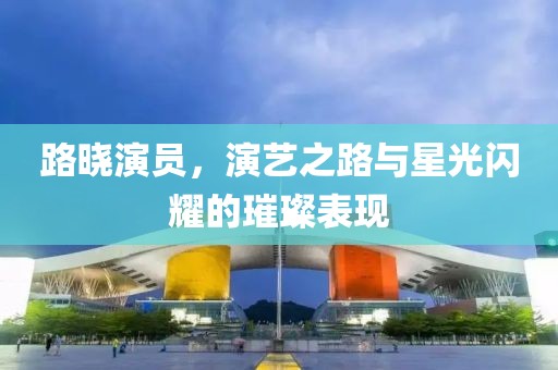 路晓演员，演艺之路与星光闪耀的璀璨表现