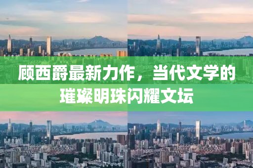 顾西爵最新力作，当代文学的璀璨明珠闪耀文坛