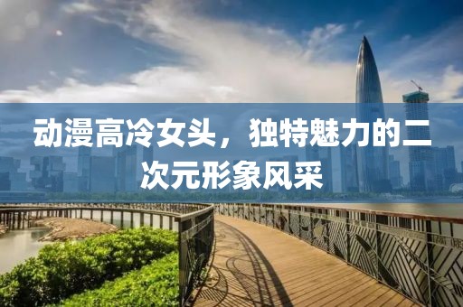 动漫高冷女头，独特魅力的二次元形象风采