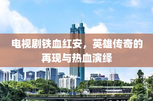 电视剧铁血红安，英雄传奇的再现与热血演绎