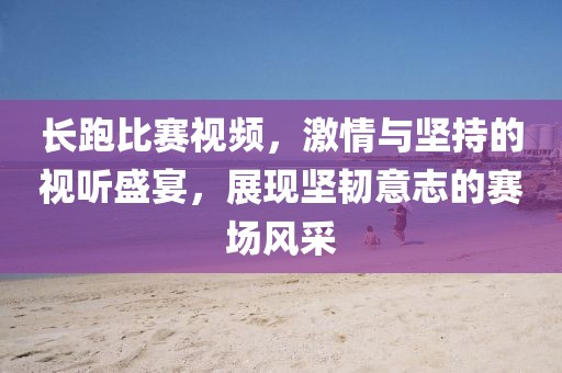 长跑比赛视频，激情与坚持的视听盛宴，展现坚韧意志的赛场风采