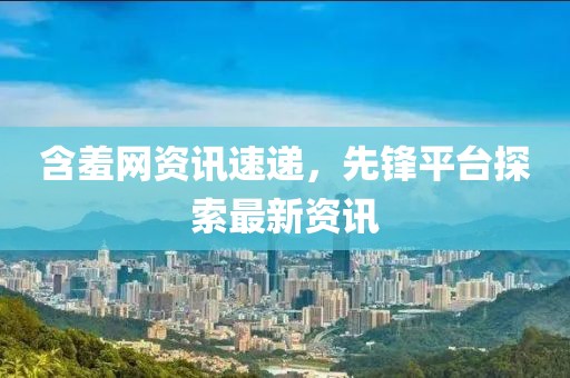 含羞网资讯速递，先锋平台探索最新资讯