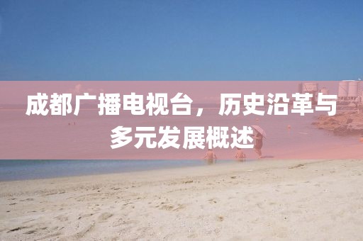 成都广播电视台，历史沿革与多元发展概述