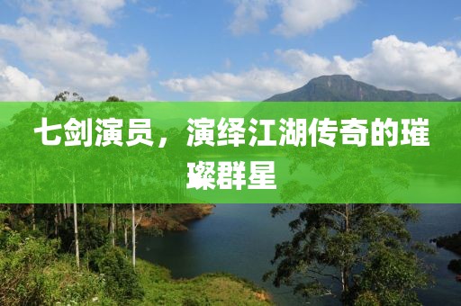 七剑演员，演绎江湖传奇的璀璨群星