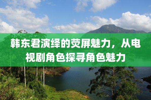 韩东君演绎的荧屏魅力，从电视剧角色探寻角色魅力