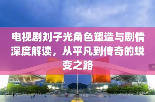 电视剧刘子光角色塑造与剧情深度解读，从平凡到传奇的蜕变之路