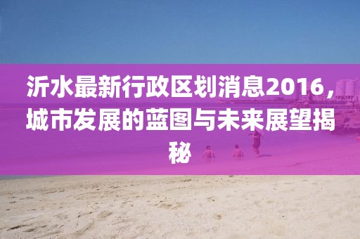沂水最新行政区划消息2016，城市发展的蓝图与未来展望揭秘