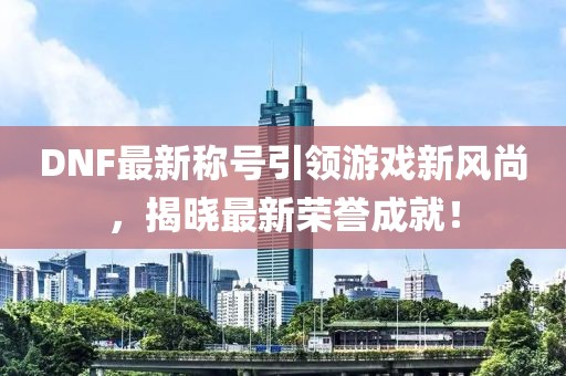 DNF最新称号引领游戏新风尚，揭晓最新荣誉成就！