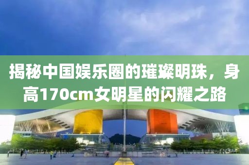 揭秘中国娱乐圈的璀璨明珠，身高170cm女明星的闪耀之路