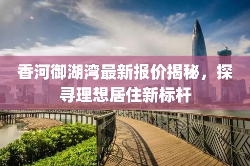 香河御湖湾最新报价揭秘，探寻理想居住新标杆