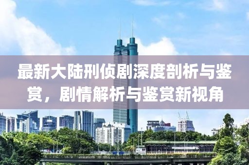 最新大陆刑侦剧深度剖析与鉴赏，剧情解析与鉴赏新视角