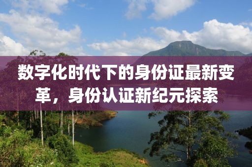 数字化时代下的身份证最新变革，身份认证新纪元探索