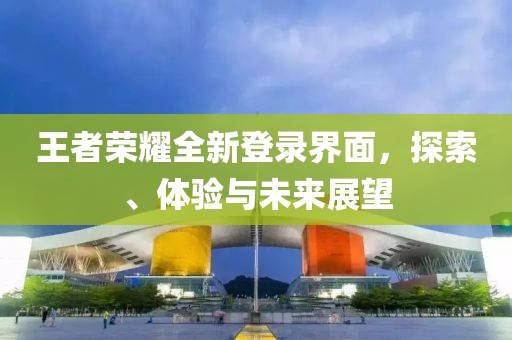 王者荣耀全新登录界面，探索、体验与未来展望