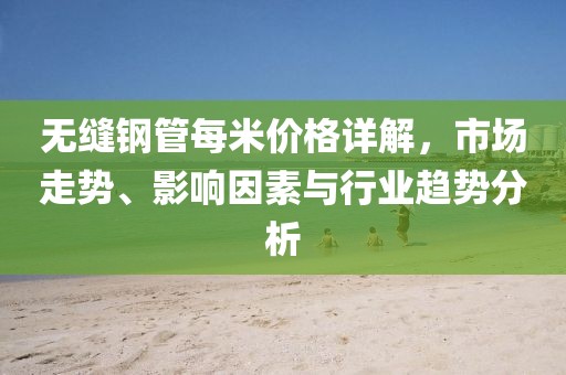 无缝钢管每米价格详解，市场走势、影响因素与行业趋势分析