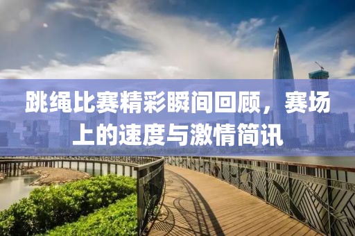跳绳比赛精彩瞬间回顾，赛场上的速度与激情简讯