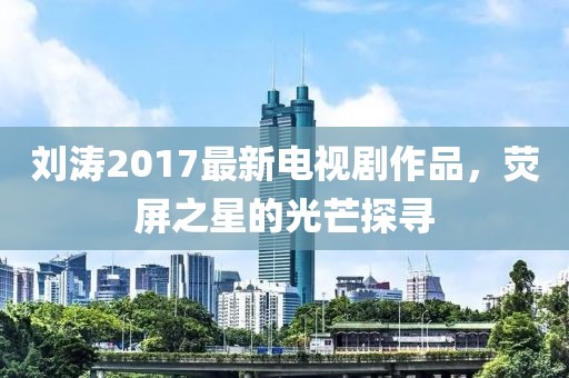 刘涛2017最新电视剧作品，荧屏之星的光芒探寻