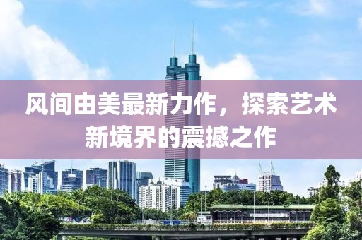 风间由美最新力作，探索艺术新境界的震撼之作