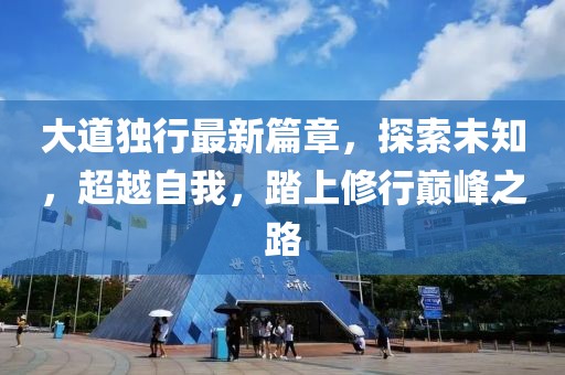 大道独行最新篇章，探索未知，超越自我，踏上修行巅峰之路