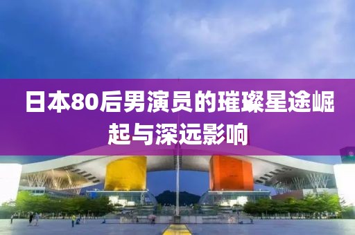 日本80后男演员的璀璨星途崛起与深远影响