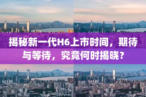 揭秘新一代H6上市时间，期待与等待，究竟何时揭晓？