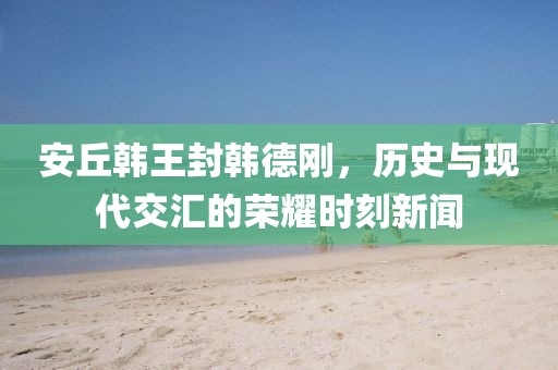 安丘韩王封韩德刚，历史与现代交汇的荣耀时刻新闻