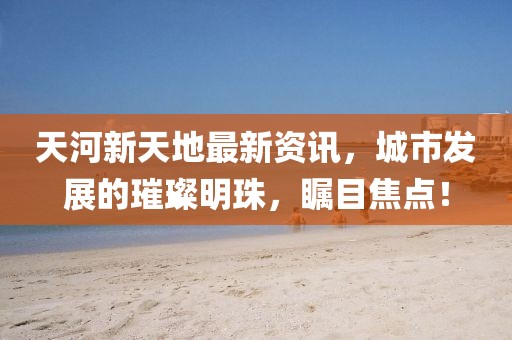 天河新天地最新资讯，城市发展的璀璨明珠，瞩目焦点！