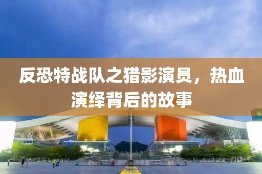 反恐特战队之猎影演员，热血演绎背后的故事