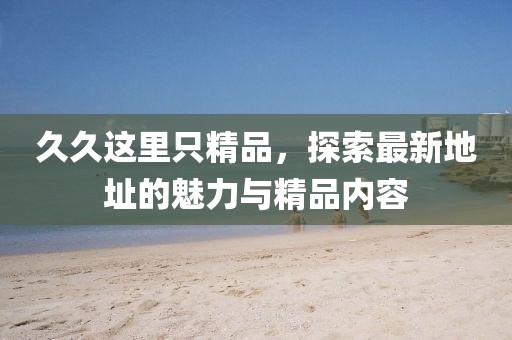 久久这里只精品，探索最新地址的魅力与精品内容