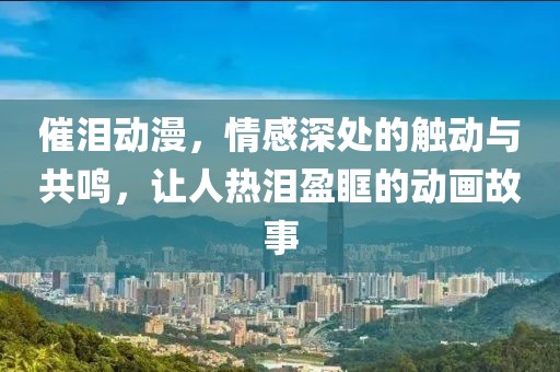 催泪动漫，情感深处的触动与共鸣，让人热泪盈眶的动画故事