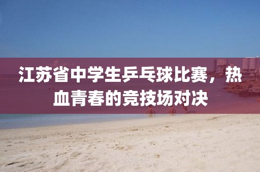 江苏省中学生乒乓球比赛，热血青春的竞技场对决