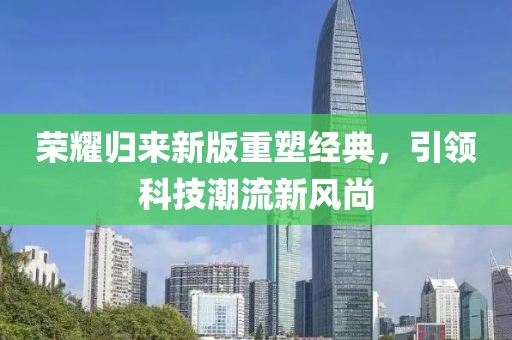 荣耀归来新版重塑经典，引领科技潮流新风尚