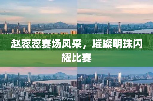 赵蕊蕊赛场风采，璀璨明珠闪耀比赛