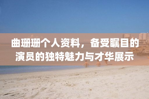曲珊珊个人资料，备受瞩目的演员的独特魅力与才华展示