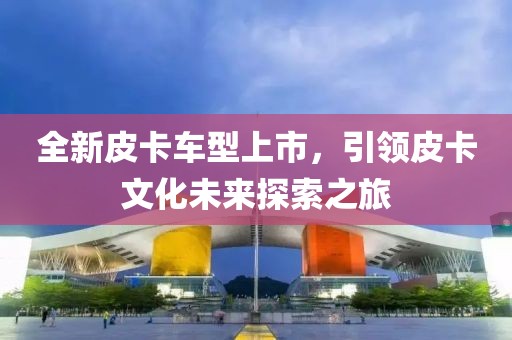 全新皮卡车型上市，引领皮卡文化未来探索之旅