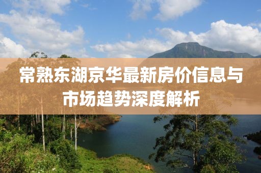 常熟东湖京华最新房价信息与市场趋势深度解析