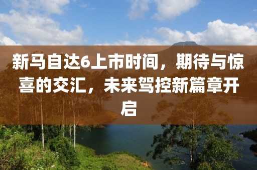 新马自达6上市时间，期待与惊喜的交汇，未来驾控新篇章开启