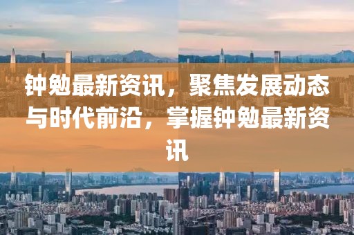 钟勉最新资讯，聚焦发展动态与时代前沿，掌握钟勉最新资讯