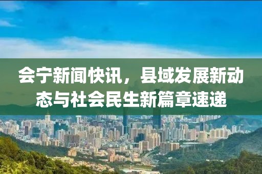 会宁新闻快讯，县域发展新动态与社会民生新篇章速递