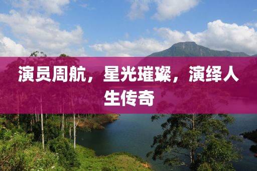 演员周航，星光璀璨，演绎人生传奇