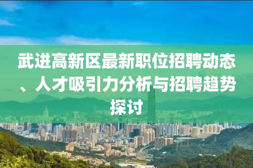 武进高新区最新职位招聘动态、人才吸引力分析与招聘趋势探讨