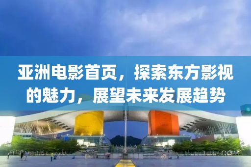 亚洲电影首页，探索东方影视的魅力，展望未来发展趋势