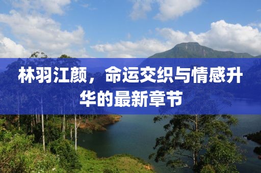 林羽江颜，命运交织与情感升华的最新章节