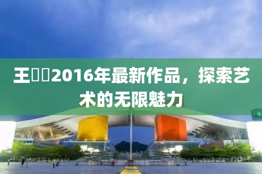 王竑锜2016年最新作品，探索艺术的无限魅力