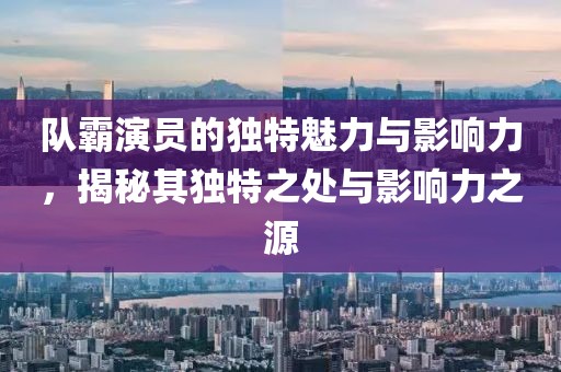 队霸演员的独特魅力与影响力，揭秘其独特之处与影响力之源
