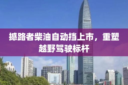 撼路者柴油自动挡上市，重塑越野驾驶标杆