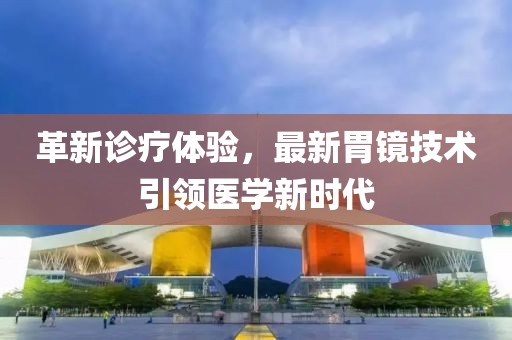 革新诊疗体验，最新胃镜技术引领医学新时代
