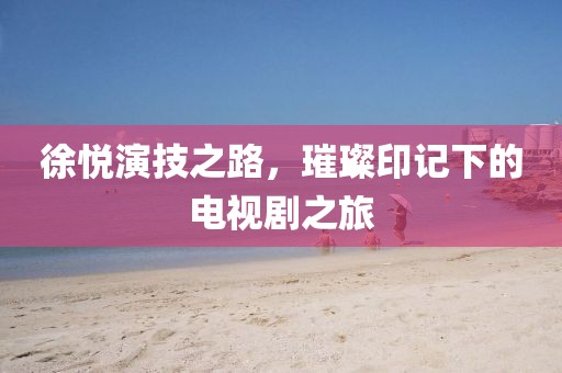 徐悦演技之路，璀璨印记下的电视剧之旅