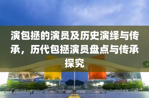 演包拯的演员及历史演绎与传承，历代包拯演员盘点与传承探究
