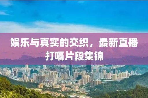 娱乐与真实的交织，最新直播打嗝片段集锦