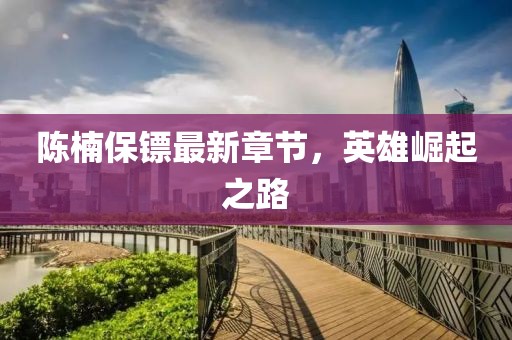 陈楠保镖最新章节，英雄崛起之路